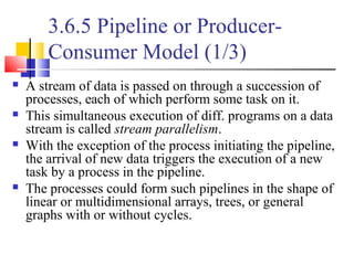 3.6.5 Pipeline or Producer-
Consumer Model (1/3)
 A stream of data is passed on through a succession of
processes, each of which perform some task on it.
 This simultaneous execution of diff. programs on a data
stream is called stream parallelism.
 With the exception of the process initiating the pipeline,
the arrival of new data triggers the execution of a new
task by a process in the pipeline.
 The processes could form such pipelines in the shape of
linear or multidimensional arrays, trees, or general
graphs with or without cycles.
 