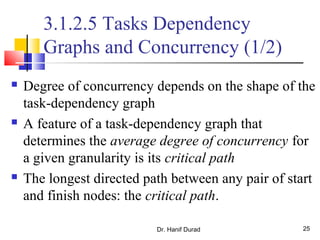 Dr. Hanif Durad 25
3.1.2.5 Tasks Dependency
Graphs and Concurrency (1/2)
 Degree of concurrency depends on the shape of the
task-dependency graph
 A feature of a task-dependency graph that
determines the average degree of concurrency for
a given granularity is its critical path
 The longest directed path between any pair of start
and finish nodes: the critical path.
 