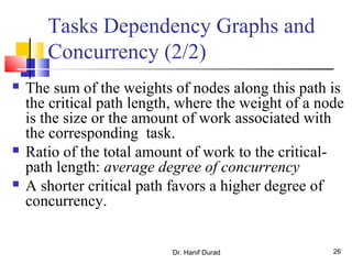 Dr. Hanif Durad 26
Tasks Dependency Graphs and
Concurrency (2/2)
 The sum of the weights of nodes along this path is
the critical path length, where the weight of a node
is the size or the amount of work associated with
the corresponding task.
 Ratio of the total amount of work to the critical-
path length: average degree of concurrency
 A shorter critical path favors a higher degree of
concurrency.
 