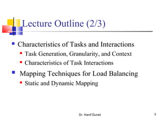 Dr. Hanif Durad 3
Lecture Outline (2/3)
 Characteristics of Tasks and Interactions
 Task Generation, Granularity, and Context
 Characteristics of Task Interactions
 Mapping Techniques for Load Balancing
 Static and Dynamic Mapping
 