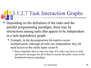 Dr. Hanif Durad 38
3.1.2.7 Task Interaction Graphs
 Depending on the definition of the tasks and the
parallel programming paradigm, there may be
interactions among tasks that appear to be independent
in a task-dependency graph.
 Example, in the decomposition for matrix-vector
multiplication, although all tasks are independent, they all
need access to the entire input vector b.

Since originally there is only one copy of b, tasks may have to send
and receive messages for all of them to access the entire vector in the
distributed-memory paradigm.
 