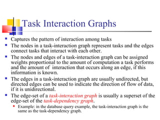 Task Interaction Graphs
 Captures the pattern of interaction among tasks
 The nodes in a task-interaction graph represent tasks and the edges
connect tasks that interact with each other.
 The nodes and edges of a task-interaction graph can be assigned
weights proportional to the amount of computation a task performs
and the amount of interaction that occurs along an edge, if this
information is known.
 The edges in a task-interaction graph are usually undirected, but
directed edges can be used to indicate the direction of flow of data,
if it is unidirectional.
 The edge-set of a task-interaction graph is usually a superset of the
edge-set of the task-dependency graph.
 Example: in the database query example, the task-interaction graph is the
same as the task-dependency graph.
 