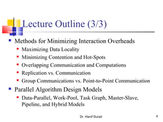 Dr. Hanif Durad 4
Lecture Outline (3/3)
 Methods for Minimizing Interaction Overheads
 Maximizing Data Locality
 Minimizing Contention and Hot-Spots
 Overlapping Communication and Computations
 Replication vs. Communication
 Group Communications vs. Point-to-Point Communication
 Parallel Algorithm Design Models
 Data-Parallel, Work-Pool, Task Graph, Master-Slave,
Pipeline, and Hybrid Models
 