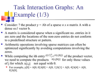 Task Interaction Graphs: An
Example (1/3)
 Consider: ? the product y = Ab of a sparse n x n matrix A with a
dense nx1 vector b.
 A matrix is considered sparse when a significant no. entries in it
are zero and the locations of the non-zero entries do not conform
to a predefined structure or pattern.
 Arithmetic operations involving sparse matrices can often be
optimized significantly by avoiding computations involving the
zeros.
 While computing the ith entry of the product vector,
we need to compute the products for only those values
of j for which not equal with 0.
 For example, y[0] = A[0, 0].b[0] + A[0, 1].b[1] + A[0, 4].b[4] + A[0,
8].b[8].
y[i]= (A[i,j]b[j])1
n
j∑ =
A[i,j]b[j]
A[i,j]
 