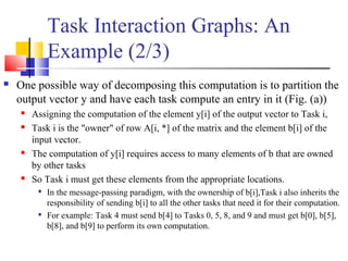 Task Interaction Graphs: An
Example (2/3)
 One possible way of decomposing this computation is to partition the
output vector y and have each task compute an entry in it (Fig. (a))
 Assigning the computation of the element y[i] of the output vector to Task i,
 Task i is the "owner" of row A[i, *] of the matrix and the element b[i] of the
input vector.
 The computation of y[i] requires access to many elements of b that are owned
by other tasks
 So Task i must get these elements from the appropriate locations.

In the message-passing paradigm, with the ownership of b[i],Task i also inherits the
responsibility of sending b[i] to all the other tasks that need it for their computation.

For example: Task 4 must send b[4] to Tasks 0, 5, 8, and 9 and must get b[0], b[5],
b[8], and b[9] to perform its own computation.
 