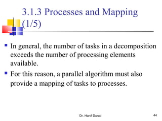 Dr. Hanif Durad 44
3.1.3 Processes and Mapping
(1/5)
 In general, the number of tasks in a decomposition
exceeds the number of processing elements
available.
 For this reason, a parallel algorithm must also
provide a mapping of tasks to processes.
 