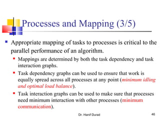 Dr. Hanif Durad 46
Processes and Mapping (3/5)
 Appropriate mapping of tasks to processes is critical to the
parallel performance of an algorithm.
 Mappings are determined by both the task dependency and task
interaction graphs.
 Task dependency graphs can be used to ensure that work is
equally spread across all processes at any point (minimum idling
and optimal load balance).
 Task interaction graphs can be used to make sure that processes
need minimum interaction with other processes (minimum
communication).
 