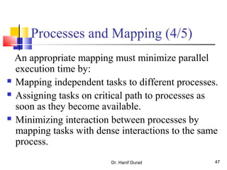 Dr. Hanif Durad 47
Processes and Mapping (4/5)
An appropriate mapping must minimize parallel
execution time by:
 Mapping independent tasks to different processes.
 Assigning tasks on critical path to processes as
soon as they become available.
 Minimizing interaction between processes by
mapping tasks with dense interactions to the same
process.
 