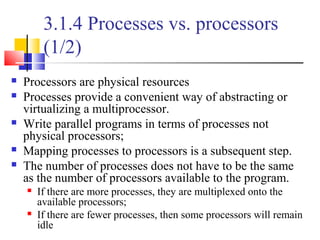 3.1.4 Processes vs. processors
(1/2)
 Processors are physical resources
 Processes provide a convenient way of abstracting or
virtualizing a multiprocessor.
 Write parallel programs in terms of processes not
physical processors;
 Mapping processes to processors is a subsequent step.
 The number of processes does not have to be the same
as the number of processors available to the program.
 If there are more processes, they are multiplexed onto the
available processors;
 If there are fewer processes, then some processors will remain
idle
 