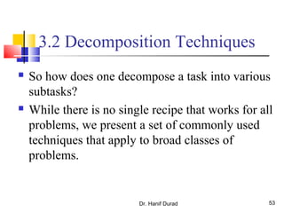 Dr. Hanif Durad 53
3.2 Decomposition Techniques
 So how does one decompose a task into various
subtasks?
 While there is no single recipe that works for all
problems, we present a set of commonly used
techniques that apply to broad classes of
problems.
 