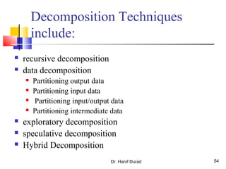 Dr. Hanif Durad 54
Decomposition Techniques
include:
 recursive decomposition
 data decomposition
 Partitioning output data
 Partitioning input data
 Partitioning input/output data
 Partitioning intermediate data
 exploratory decomposition
 speculative decomposition
 Hybrid Decomposition
 