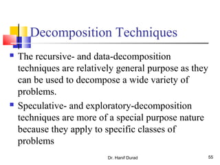 Decomposition Techniques
 The recursive- and data-decomposition
techniques are relatively general purpose as they
can be used to decompose a wide variety of
problems.
 Speculative- and exploratory-decomposition
techniques are more of a special purpose nature
because they apply to specific classes of
problems
Dr. Hanif Durad 55
 