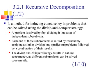 3.2.1 Recursive Decomposition
(1/2)
 Is a method for inducing concurrency in problems that
can be solved using the divide-and-conquer strategy.
 A problem is solved by first dividing it into a set of
independent subproblems.
 Each one of these subproblems is solved by recursively
applying a similar division into smaller subproblems followed
by a combination of their results.
 The divide-and-conquer strategy results in natural
concurrency, as different subproblems can be solved
concurrently.
(1/10)
 