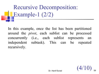 Dr. Hanif Durad 59
Recursive Decomposition:
Example-1 (2/2)
In this example, once the list has been partitioned
around the pivot, each sublist can be processed
concurrently (i.e., each sublist represents an
independent subtask). This can be repeated
recursively.
(4/10)
 