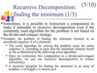 Recursive Decomposition:
finding the minimum (1/3)
 Sometimes, it is possible to restructure a computation to
make it amenable to recursive decomposition even if the
commonly used algorithm for the problem is not based on
the divide-and-conquer strategy.
 Example: the problem of finding the minimum element in an
unordered sequence A of n elements.
 The serial algorithm for solving this problem scans the entire
sequence A, recording at each step the minimum element found
so far as illustrated in the following serial algorithm.
 Once we restructure this computation as a divide-and-conquer
algorithm, we can use recursive decomposition to extract
concurrency.
 A recursive program for finding the minimum in an array of
numbers A of length n is shown next
(5/10)
 