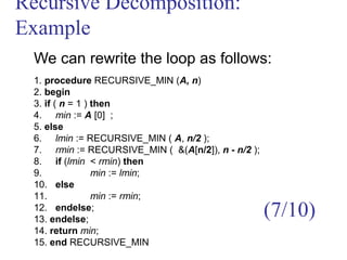 Recursive Decomposition:
Example
We can rewrite the loop as follows:
1. procedure RECURSIVE_MIN (A, n)
2. begin
3. if ( n = 1 ) then
4. min := A [0] ;
5. else
6. lmin := RECURSIVE_MIN ( A, n/2 );
7. rmin := RECURSIVE_MIN ( &(A[n/2]), n - n/2 );
8. if (lmin < rmin) then
9. min := lmin;
10. else
11. min := rmin;
12. endelse;
13. endelse;
14. return min;
15. end RECURSIVE_MIN
(7/10)
 