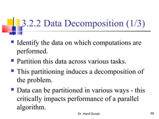 Dr. Hanif Durad 66
3.2.2 Data Decomposition (1/3)
 Identify the data on which computations are
performed.
 Partition this data across various tasks.
 This partitioning induces a decomposition of
the problem.
 Data can be partitioned in various ways - this
critically impacts performance of a parallel
algorithm.
 
