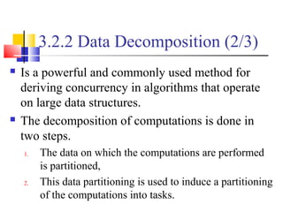 3.2.2 Data Decomposition (2/3)
 Is a powerful and commonly used method for
deriving concurrency in algorithms that operate
on large data structures.
 The decomposition of computations is done in
two steps.
1. The data on which the computations are performed
is partitioned,
2. This data partitioning is used to induce a partitioning
of the computations into tasks.
 