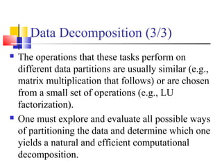 Data Decomposition (3/3)
 The operations that these tasks perform on
different data partitions are usually similar (e.g.,
matrix multiplication that follows) or are chosen
from a small set of operations (e.g., LU
factorization).
 One must explore and evaluate all possible ways
of partitioning the data and determine which one
yields a natural and efficient computational
decomposition.
 