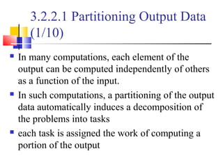 3.2.2.1 Partitioning Output Data
(1/10)
 In many computations, each element of the
output can be computed independently of others
as a function of the input.
 In such computations, a partitioning of the output
data automatically induces a decomposition of
the problems into tasks
 each task is assigned the work of computing a
portion of the output
 