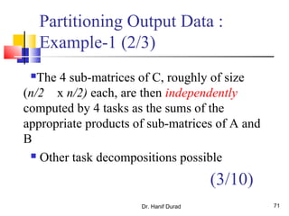 Dr. Hanif Durad 71
Partitioning Output Data :
Example-1 (2/3)
The 4 sub-matrices of C, roughly of size
(n/2 x n/2) each, are then independently
computed by 4 tasks as the sums of the
appropriate products of sub-matrices of A and
B
 Other task decompositions possible
(3/10)
 