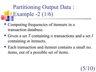 Partitioning Output Data :
Example -2 (1/6)
 Computing frequencies of itemsets in a
transaction database.
 Given a set T containing n transactions and a set I
containing m itemsets.
 Each transaction and itemset contains a small no.
items, out of a possible set of items.
(5/10)
 