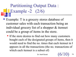 Partitioning Output Data :
Example -2 (2/6)
 Example: T is a grocery stores database of
customer sales with each transaction being an
individual grocery list of a shopper & itemset
could be a group of items in the store.
 If the store desires to find out how many customers
bought each of the designated groups of items, then it
would need to find the no. times that each itemset in I
appears in all the transactions (the no. transactions of
which each itemset is a subset of)
Dr. Hanif Durad 74
(6/10)
 