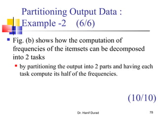 Partitioning Output Data :
Example -2 (6/6)
 Fig. (b) shows how the computation of
frequencies of the itemsets can be decomposed
into 2 tasks
 by partitioning the output into 2 parts and having each
task compute its half of the frequencies.
Dr. Hanif Durad 78
(10/10)
 