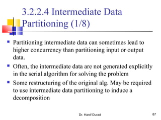Dr. Hanif Durad 87
3.2.2.4 Intermediate Data
Partitioning (1/8)
 Partitioning intermediate data can sometimes lead to
higher concurrency than partitioning input or output
data.
 Often, the intermediate data are not generated explicitly
in the serial algorithm for solving the problem
 Some restructuring of the original alg. May be required
to use intermediate data partitioning to induce a
decomposition
 