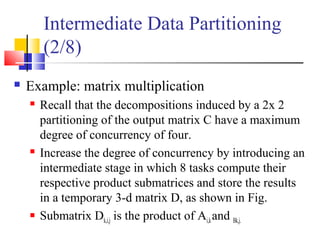 Intermediate Data Partitioning
(2/8)
 Example: matrix multiplication
 Recall that the decompositions induced by a 2x 2
partitioning of the output matrix C have a maximum
degree of concurrency of four.
 Increase the degree of concurrency by introducing an
intermediate stage in which 8 tasks compute their
respective product submatrices and store the results
in a temporary 3-d matrix D, as shown in Fig.
 Submatrix Dk,i,j is the product of Ai,kand Bk,j.
 