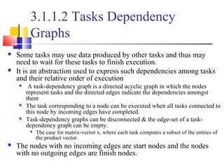3.1.1.2 Tasks Dependency
Graphs
 Some tasks may use data produced by other tasks and thus may
need to wait for these tasks to finish execution.
 It is an abstraction used to express such dependencies among tasks
and their relative order of execution
 A task-dependency graph is a directed acyclic graph in which the nodes
represent tasks and the directed edges indicate the dependencies amongst
them
 The task corresponding to a node can be executed when all tasks connected to
this node by incoming edges have completed.
 Task-dependency graphs can be disconnected & the edge-set of a task-
dependency graph can be empty.

The case for matrix-vector x, where each task computes a subset of the entries of
the product vector.
 The nodes with no incoming edges are start nodes and the nodes
with no outgoing edges are finish nodes.
 