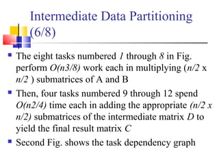 Intermediate Data Partitioning
(6/8)
 The eight tasks numbered 1 through 8 in Fig.
perform O(n3/8) work each in multiplying (n/2 x
n/2 ) submatrices of A and B
 Then, four tasks numbered 9 through 12 spend
O(n2/4) time each in adding the appropriate (n/2 x
n/2) submatrices of the intermediate matrix D to
yield the final result matrix C
 Second Fig. shows the task dependency graph
 