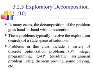 3.2.3 Exploratory Decomposition
(1/10)
 In many cases, the decomposition of the problem
goes hand-in-hand with its execution.
 These problems typically involve the exploration
(search) of a state space of solutions.
 Problems in this class include a variety of
discrete optimization problems (0/1 integer
programming, QAP (quadratic assignment
problem), etc.), theorem proving, game playing,
etc.
 