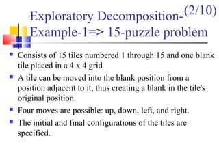 Exploratory Decomposition-
Example-1=> 15-puzzle problem
 Consists of 15 tiles numbered 1 through 15 and one blank
tile placed in a 4 x 4 grid
 A tile can be moved into the blank position from a
position adjacent to it, thus creating a blank in the tile's
original position.
 Four moves are possible: up, down, left, and right.
 The initial and final configurations of the tiles are
specified.
(2/10)
 