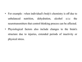 • For example : when individual's body's chemistry is off due to
unbalanced nutrition, dehydration, alcohol e.t.c the
neurotransmitters that control thinking process can be affected.
• Physiological factors also include changes to the brain's
structure due to injuries, extended periods of inactivity or
physical stress.
 