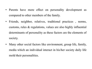 • Parents have more effect on personality development as
compared to other members of the family.
• Friends, neighbor, relatives, traditional practices , norms,
customs, rules & regulations, values are also highly influential
determinants of personality as these factors are the elements of
society.
• Many other social factors like environment, group life, family,
media which an individual interact in his/her society daily life
mold their personalities.
 