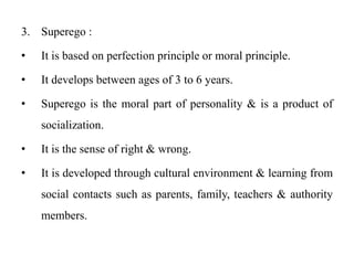 3. Superego :
• It is based on perfection principle or moral principle.
• It develops between ages of 3 to 6 years.
• Superego is the moral part of personality & is a product of
socialization.
• It is the sense of right & wrong.
• It is developed through cultural environment & learning from
social contacts such as parents, family, teachers & authority
members.
 