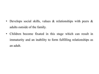 • Develops social skills, values & relationships with peers &
adults outside of the family.
• Children become fixated in this stage which can result in
immaturity and an inability to form fulfilling relationships as
an adult.
 