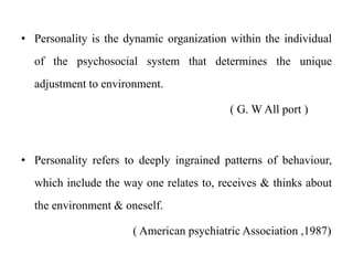 • Personality is the dynamic organization within the individual
of the psychosocial system that determines the unique
adjustment to environment.
( G. W All port )
• Personality refers to deeply ingrained patterns of behaviour,
which include the way one relates to, receives & thinks about
the environment & oneself.
( American psychiatric Association ,1987)
 