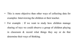 • This is more objective than other ways of collecting data for
examples: Interviewing the children or their teacher.
• For example : If we want to study how children manage
sharing of toys we could observe a group of children playing
in classroom & record what things they say or do that
determine their ways of thinking.
 