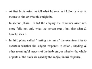 • At first he is asked to tell what he sees in inkblot or what is
means to him or what this might be.
• In second phase , called the enquiry the examiner ascertains
more fully not only what the person sees , but also what &
how he sees it.
• In third phase called " testing the limits" the examiner tries to
ascertain whether the subject responds to color , shading &
other meaningful aspects of the inkblots , or whether the whole
or parts of the blots are used by the subject in his response.
 