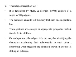 ii. Thematic appreciation test :
• It is developed by Murry & Morgan (1935) consists of a
series of 20 pictures.
• The person is asked to tell the story that each one suggests to
him.
• These pictures are arranged in appropriate groups for male &
female & for children.
• On each picture , the subject tells the story by identifying the
characters explaining their relationship to each other ,
describing what preceded the situation shown in picture &
stating an outcome.
 