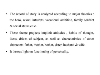 • The record of story is analyzed according to major theories :
the hero, sexual interests, vocational ambition, family conflict
& social status e.t.c.
• These theme projects implicit attitudes , habits of thought,
ideas, drives of subject, as well as characteristics of other
characters-father, mother, bother, sister, husband & wife.
• It throws light on functioning of personality.
 