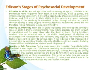 Erikson’s Stages of Psychosocial Development 
• Initiative vs. Guilt. Around age three and continuing to age six, children assert 
themselves more frequently. They begin to plan activities, make up games, and 
initiate activities with others. If given this opportunity, children develop a sense of 
initiative, and feel secure in their ability to lead others and make decisions. 
Conversely, if this tendency is squelched, either through criticism or control, 
children develop a sense of guilt. They may feel like a nuisance to others and will 
therefore remain followers, lacking in self-initiative. 
• Industry vs. Inferiority. From age six years to puberty, children begin to develop a 
sense of pride in their accomplishments. They initiate projects, see them through 
to completion, and feel good about what they have achieved. During this time, 
teachers play an increased role in the child’s development. If children are 
encouraged and reinforced for their initiative, they begin to feel industrious and 
feel confident in their ability to achieve goals. If this initiative is not encouraged, if 
it is restricted by parents or teacher, then the child begins to feel inferior, doubting 
his own abilities and therefore may not reach his potential. 
• Identity vs. Role Confusion. During adolescence, the transition from childhood to 
adulthood is most important. Children are becoming more independent, and begin 
to look at the future in terms of career, relationships, families, housing, etc. During 
this period, they explore possibilities and begin to form their own identity based 
upon the outcome of their explorations. This sense of who they are can be 
hindered, which results in a sense of confusion ("I don’t know what I want to be 
when I grow up") about themselves and their role in the world. 
 