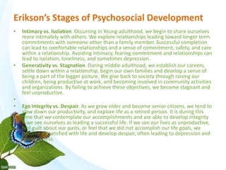 Erikson’s Stages of Psychosocial Development 
• Intimacy vs. Isolation. Occurring in Young adulthood, we begin to share ourselves 
more intimately with others. We explore relationships leading toward longer term 
commitments with someone other than a family member. Successful completion 
can lead to comfortable relationships and a sense of commitment, safety, and care 
within a relationship. Avoiding intimacy, fearing commitment and relationships can 
lead to isolation, loneliness, and sometimes depression. 
• Generativity vs. Stagnation. During middle adulthood, we establish our careers, 
settle down within a relationship, begin our own families and develop a sense of 
being a part of the bigger picture. We give back to society through raising our 
children, being productive at work, and becoming involved in community activities 
and organizations. By failing to achieve these objectives, we become stagnant and 
feel unproductive. 
• 
• Ego Integrity vs. Despair. As we grow older and become senior citizens, we tend to 
slow down our productivity, and explore life as a retired person. It is during this 
time that we contemplate our accomplishments and are able to develop integrity 
if we see ourselves as leading a successful life. If we see our lives as unproductive, 
feel guilt about our pasts, or feel that we did not accomplish our life goals, we 
become dissatisfied with life and develop despair, often leading to depression and 
hopelessness. 
 