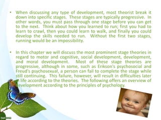 • When discussing any type of development, most theorist break it 
down into specific stages. These stages are typically progressive. In 
other words, you must pass through one stage before you can get 
to the next. Think about how you learned to run; first you had to 
learn to crawl, then you could learn to walk, and finally you could 
develop the skills needed to run. Without the first two stages, 
running would be an impossibility. 
• In this chapter we will discuss the most prominent stage theories in 
regard to motor and cognitive, social development, development, 
and moral development. Most of these stage theories are 
progressive, although in some, such as Erikson's psychosocial and 
Freud's psychosexual, a person can fail to complete the stage while 
still continuing. This failure, however, will result in difficulties later 
in life according to the theories. The following offers an overview of 
development according to the principles of psychology. 
• 
 