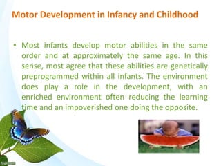 Motor Development in Infancy and Childhood 
• Most infants develop motor abilities in the same 
order and at approximately the same age. In this 
sense, most agree that these abilities are genetically 
preprogrammed within all infants. The environment 
does play a role in the development, with an 
enriched environment often reducing the learning 
time and an impoverished one doing the opposite. 
 