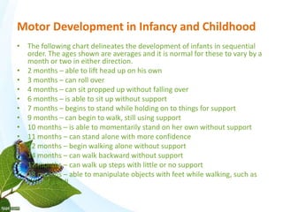 Motor Development in Infancy and Childhood 
• The following chart delineates the development of infants in sequential 
order. The ages shown are averages and it is normal for these to vary by a 
month or two in either direction. 
• 2 months – able to lift head up on his own 
• 3 months – can roll over 
• 4 months – can sit propped up without falling over 
• 6 months – is able to sit up without support 
• 7 months – begins to stand while holding on to things for support 
• 9 months – can begin to walk, still using support 
• 10 months – is able to momentarily stand on her own without support 
• 11 months – can stand alone with more confidence 
• 12 months – begin walking alone without support 
• 14 months – can walk backward without support 
• 17 months – can walk up steps with little or no support 
• 18 months – able to manipulate objects with feet while walking, such as 
kicking a ball 
 
