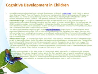 Cognitive Development in Children 
• Probably the most cited theory in the cognitive development in children is Jean Piaget (1896-1980). As with all 
stage theories, Piaget’s Theory of Cognitive Development maintains that children go through specific stages as 
their intellect and ability to see relationships matures. These stages are completed in a fixed order with all 
children, even those in other countries. The age range, however can vary from child to child. 
• Sensorimotor Stage. This stage occurs between the ages of birth and two years of age, as infants begin to 
understand the information entering their sense and their ability to interact with the world. During this stage, the 
child learns to manipulate objects although they fail to understand the permanency of these objects if they are 
not within their current sensory perception. In other words, once an object is removed from the child’s view, he or 
she is unable to understand that the object still exists. 
• The major achievement during this stage is that of Object Permanency, or the ability to understand that these 
objects do in fact continue to exist. This includes his ability to understand that when mom leaves the room, she 
will eventually return, resulting in an increased sense of safety and security. Object Permanency occurs during the 
end of this stage and represents the child’s ability to maintain a mental image of the object (or person) without 
the actual perception. 
• Preoperational Stage. The second stage begins after Object Permanency is achieved and occurs between the ages 
of two to seven years of age. During this stage, the development of language occurs at a rapid pace. Children learn 
how to interact with their environment in a more complex manner through the use of words and images. This 
stage is marked by Egocentrism, or the child’s belief that everyone sees the world the same way that she does. 
The fail to understand the differences in perception and believe that inanimate objects have the same perceptions 
they do, such as seeing things, feeling, hearing and their sense of touch. 
• A second important factor in this stage is that of Conservation, which is the ability to understand that quantity 
does not change if the shape changes. In other words, if a short and wide glass of water is poured into a tall and 
thin glass. Children in this stage will perceive the taller glass as having more water due only because of it’s height. 
This is due to the children’s inability to understand reversibility and to focus on only one aspect of a stimulus 
(called centration), such as height, as opposed to understanding other aspects, such as glass width 
 