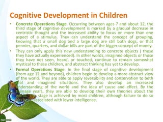 Cognitive Development in Children 
• Concrete Operations Stage. Occurring between ages 7 and about 12, the 
third stage of cognitive development is marked by a gradual decrease in 
centristic thought and the increased ability to focus on more than one 
aspect of a stimulus. They can understand the concept of grouping, 
knowing that a small dog and a large dog are still both dogs, or that 
pennies, quarters, and dollar bills are part of the bigger concept of money. 
• They can only apply this new understanding to concrete objects ( those 
they have actually experienced). In other words, imagined objects or those 
they have not seen, heard, or touched, continue to remain somewhat 
mystical to these children, and abstract thinking has yet to develop. 
• Formal Operations Stage. In the final stage of cognitive development 
(from age 12 and beyond), children begin to develop a more abstract view 
of the world. They are able to apply reversibility and conservation to both 
real and imagined situations. They also develop an increased 
understanding of the world and the idea of cause and effect. By the 
teenage years, they are able to develop their own theories about the 
world. This stage is achieved by most children, although failure to do so 
has been associated with lower intelligence. 
 